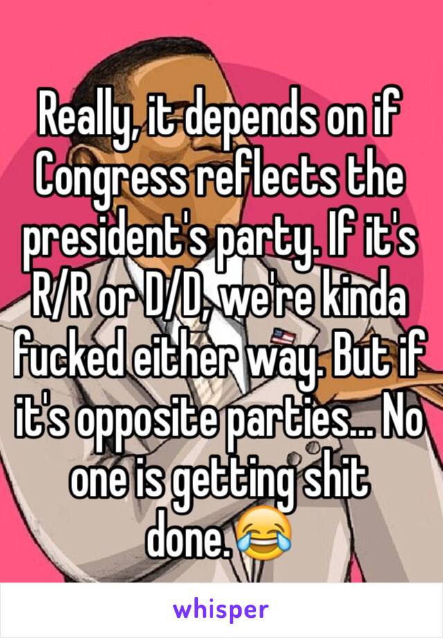 Really, it depends on if Congress reflects the president's party. If it's R/R or D/D, we're kinda fucked either way. But if it's opposite parties... No one is getting shit done.😂