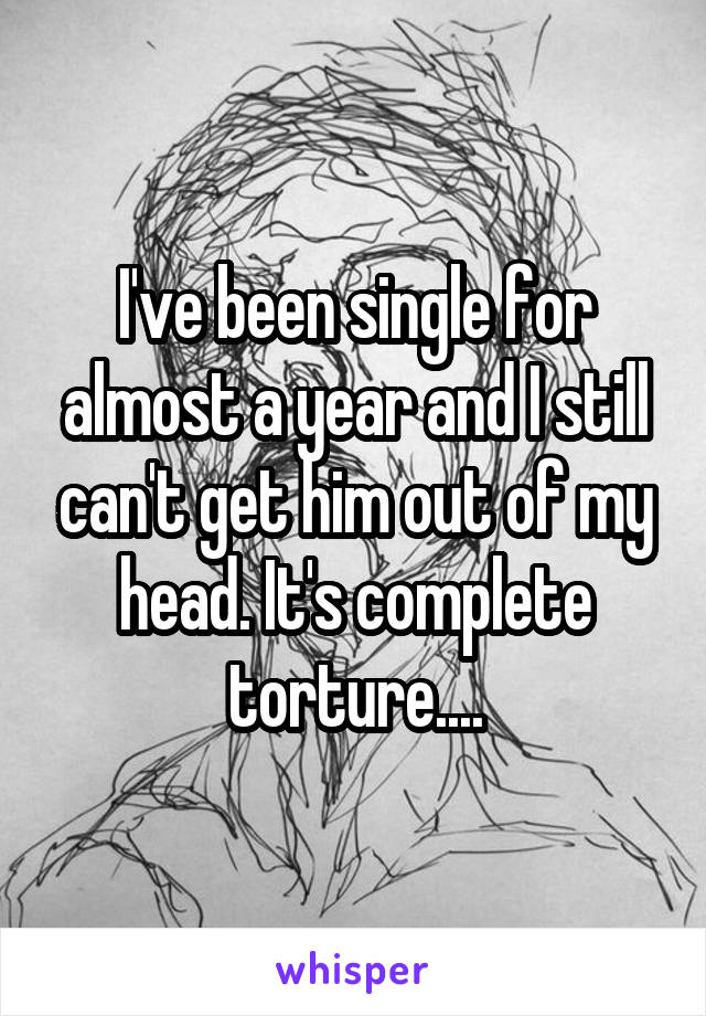 I've been single for almost a year and I still can't get him out of my head. It's complete torture....