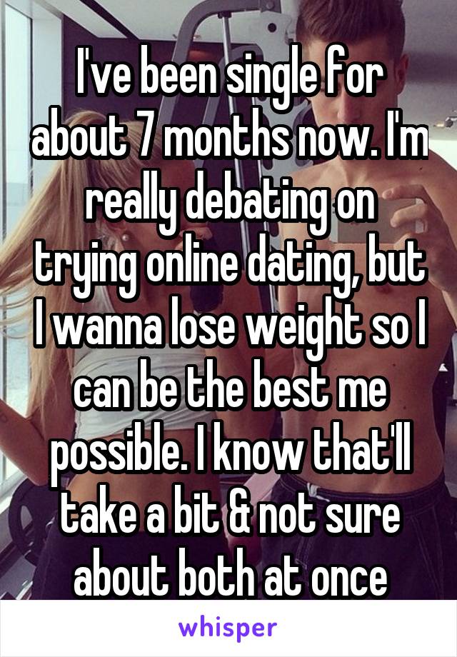 I've been single for about 7 months now. I'm really debating on trying online dating, but I wanna lose weight so I can be the best me possible. I know that'll take a bit & not sure about both at once