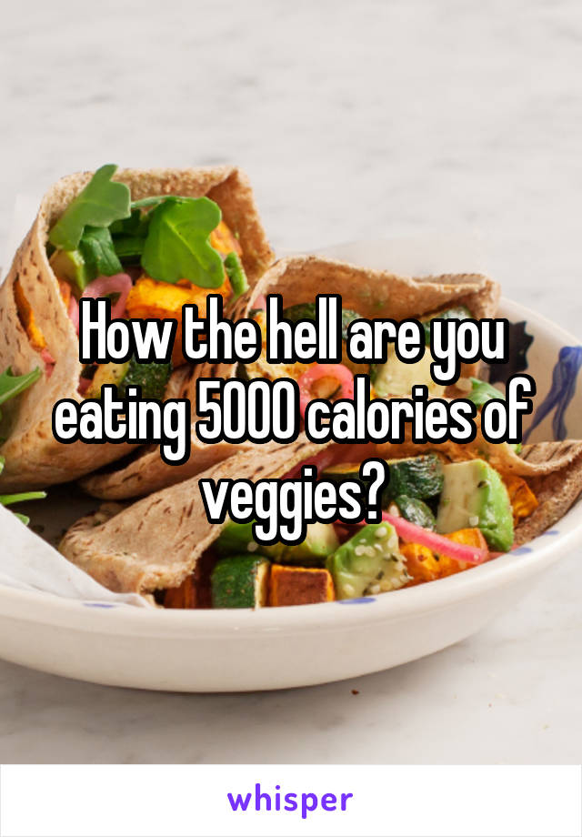 How the hell are you eating 5000 calories of veggies?