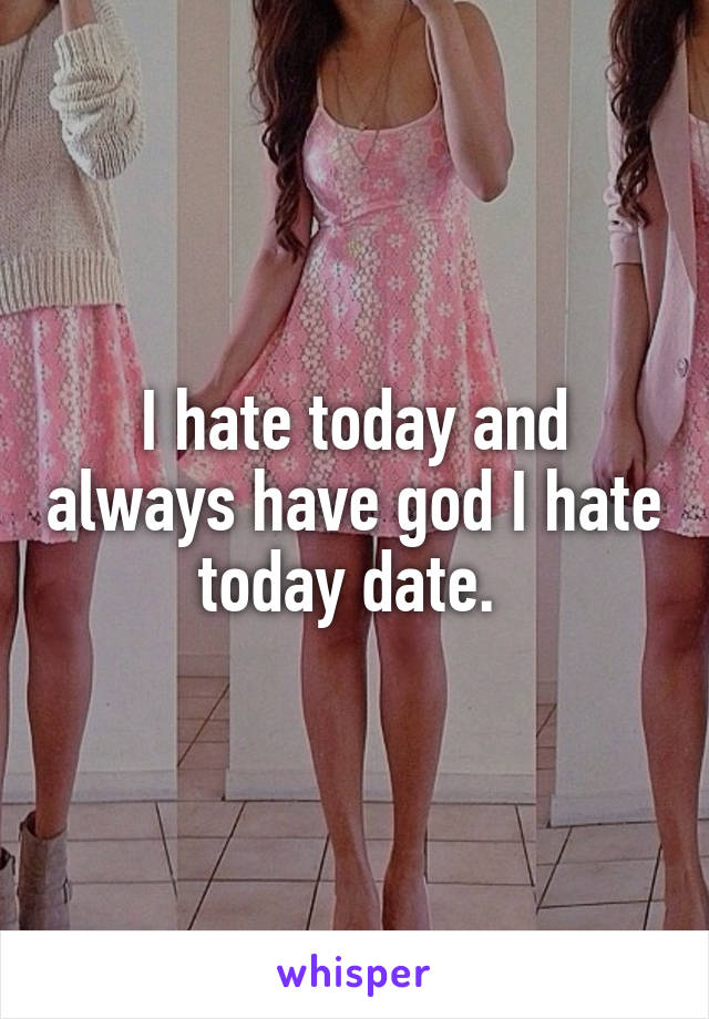 I hate today and always have god I hate today date. 