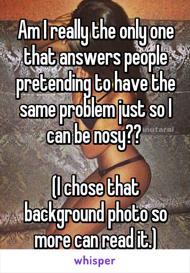 Am I really the only one that answers people pretending to have the same problem just so I can be nosy?? 

(I chose that background photo so more can read it.)