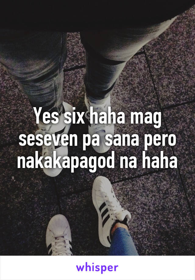 Yes six haha mag seseven pa sana pero nakakapagod na haha