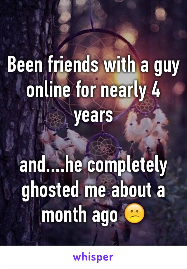 Been friends with a guy online for nearly 4 years 

and....he completely ghosted me about a month ago 😕