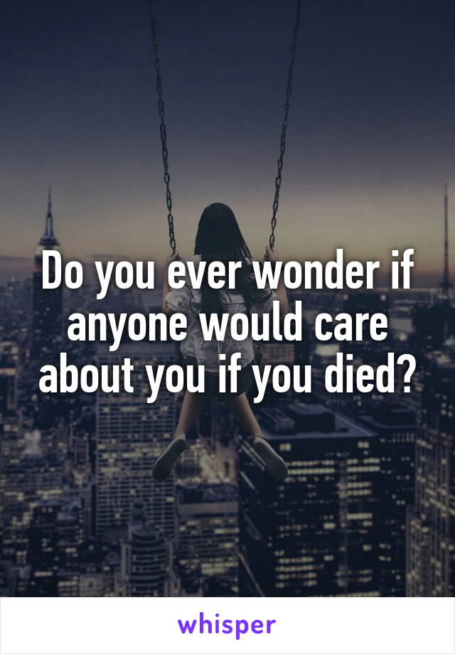 Do you ever wonder if anyone would care about you if you died?