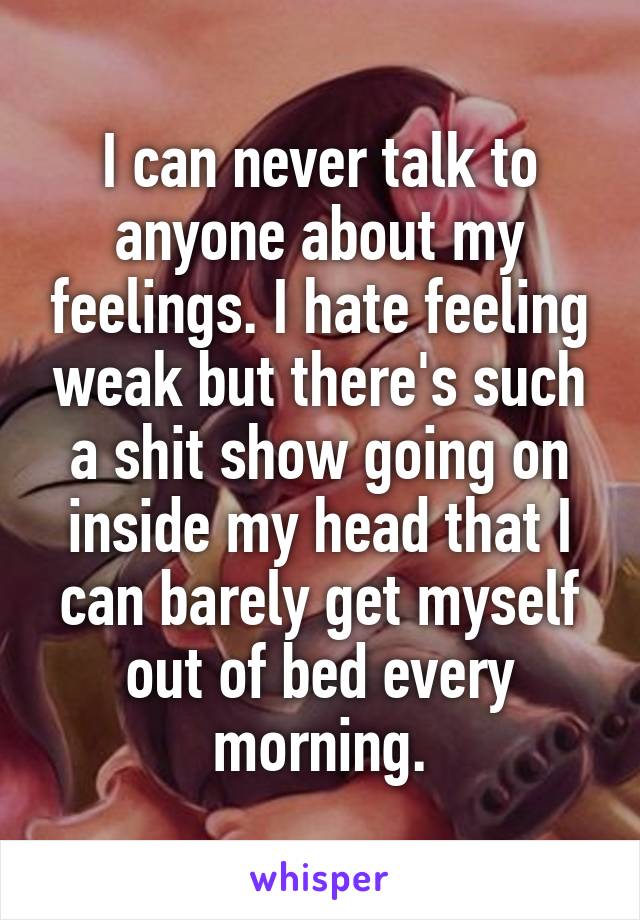 I can never talk to anyone about my feelings. I hate feeling weak but there's such a shit show going on inside my head that I can barely get myself out of bed every morning.