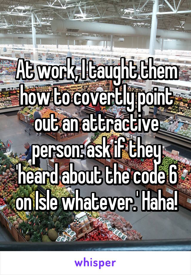 At work, I taught them how to covertly point out an attractive person: ask if they 'heard about the code 6 on Isle whatever.' Haha!