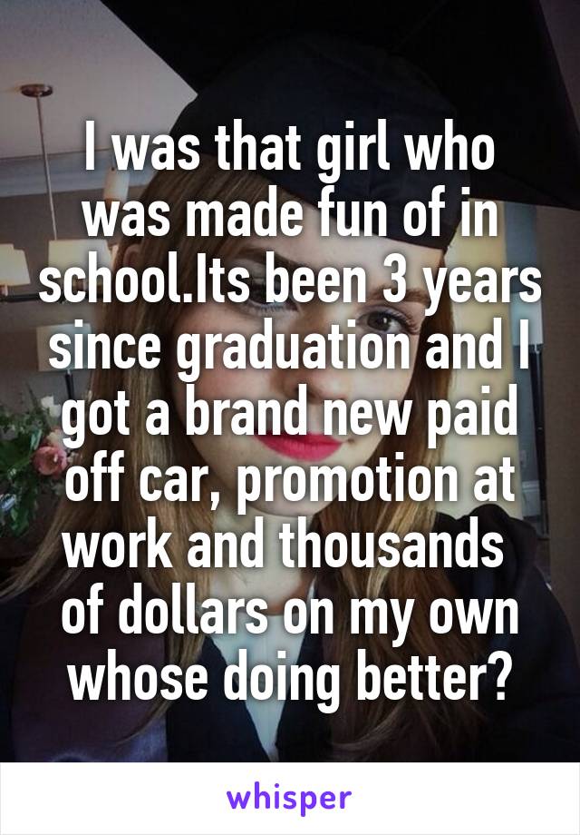 I was that girl who was made fun of in school.Its been 3 years since graduation and I got a brand new paid off car, promotion at work and thousands  of dollars on my own whose doing better?