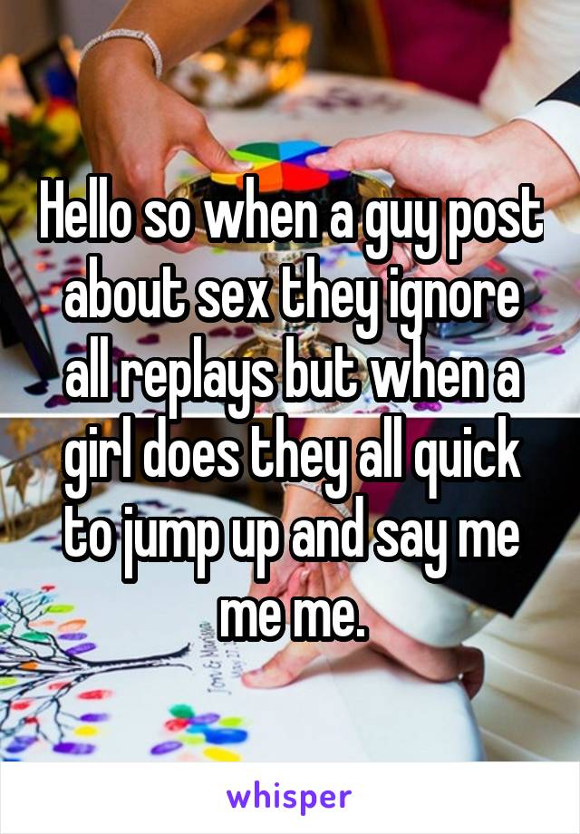 Hello so when a guy post about sex they ignore all replays but when a girl does they all quick to jump up and say me me me.