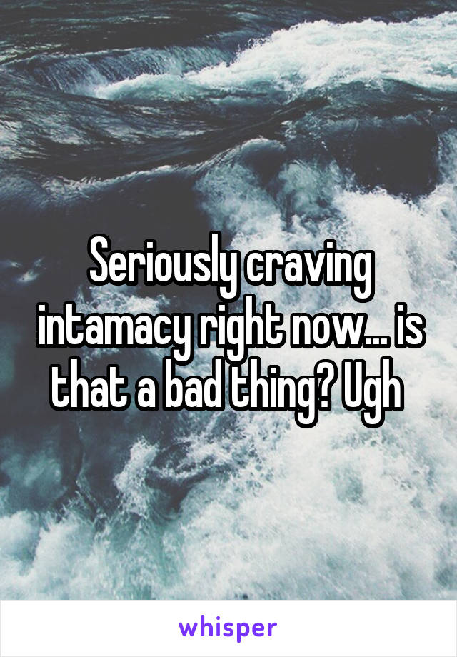 Seriously craving intamacy right now... is that a bad thing? Ugh 