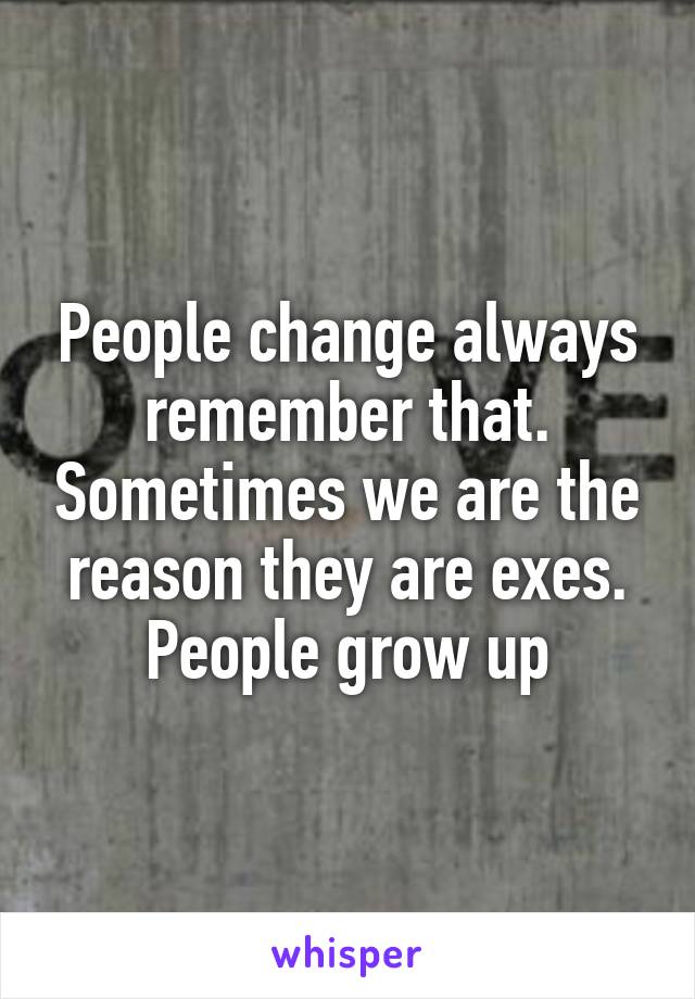 People change always remember that. Sometimes we are the reason they are exes. People grow up