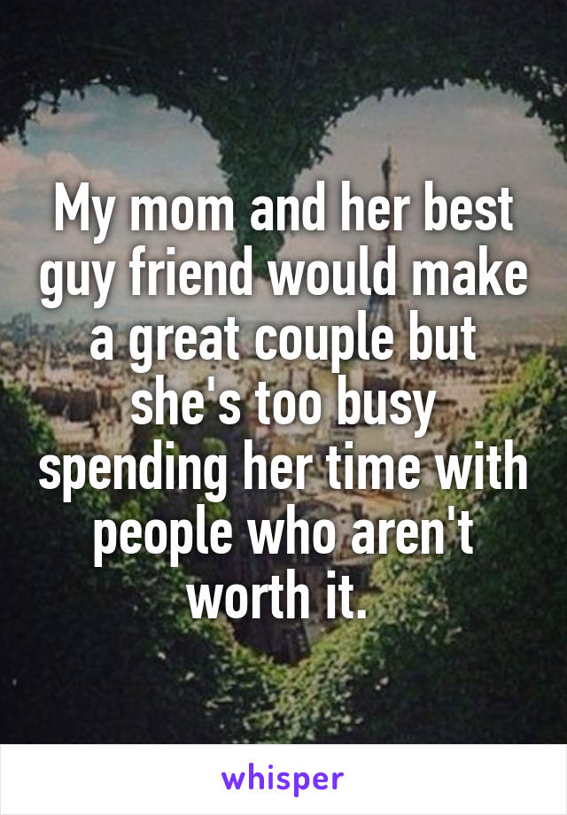 My mom and her best guy friend would make a great couple but she's too busy spending her time with people who aren't worth it. 