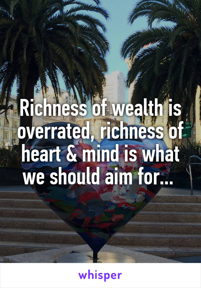 Richness of wealth is overrated, richness of heart & mind is what we should aim for... 