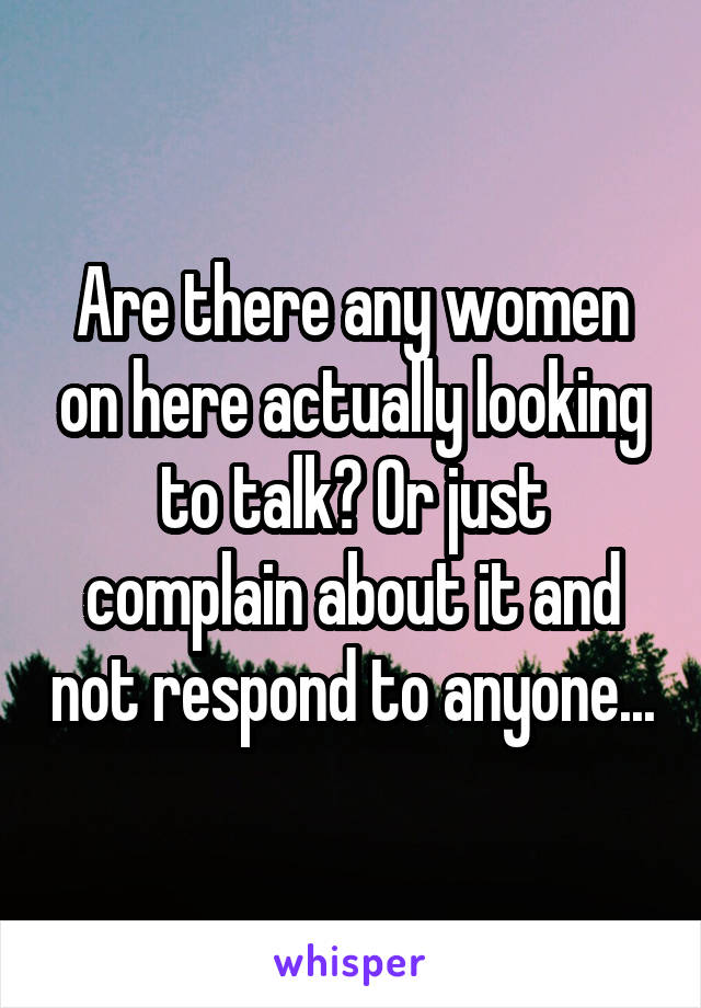 Are there any women on here actually looking to talk? Or just complain about it and not respond to anyone...