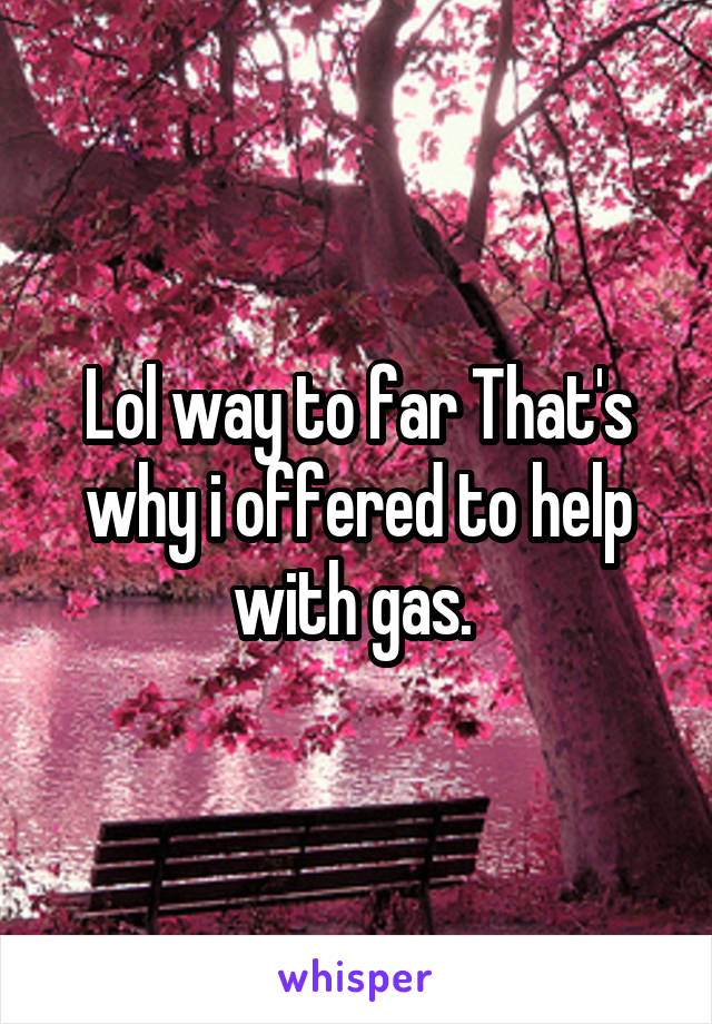 Lol way to far That's why i offered to help with gas. 