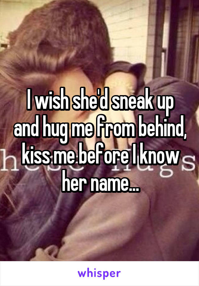 I wish she'd sneak up and hug me from behind, kiss me before I know her name...