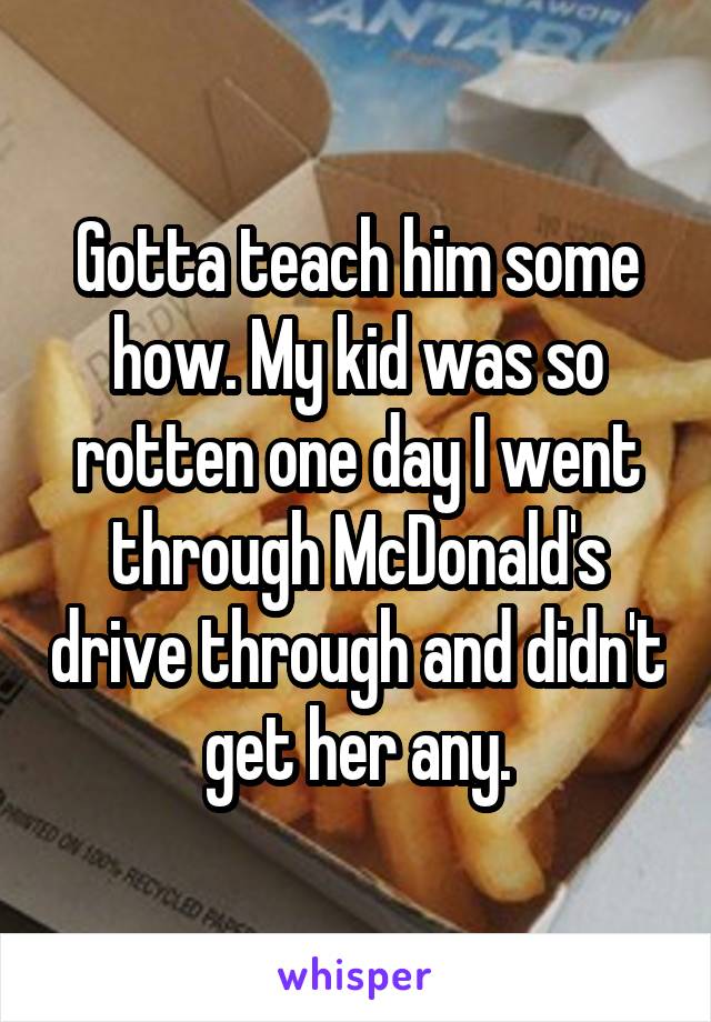 Gotta teach him some how. My kid was so rotten one day I went through McDonald's drive through and didn't get her any.