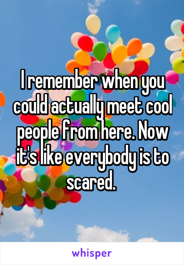 I remember when you could actually meet cool people from here. Now it's like everybody is to scared. 