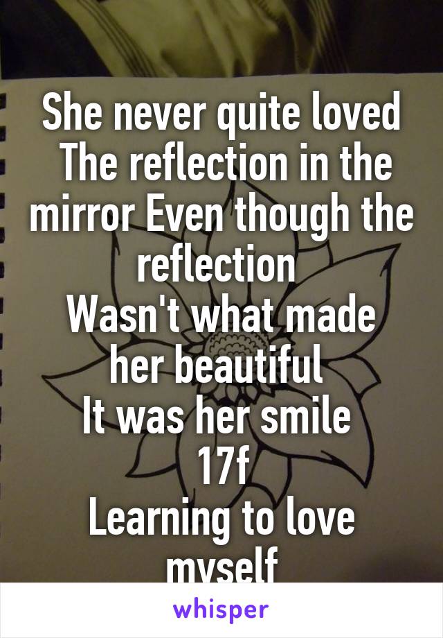 
She never quite loved  The reflection in the mirror Even though the reflection 
Wasn't what made her beautiful 
It was her smile 
17f
Learning to love myself