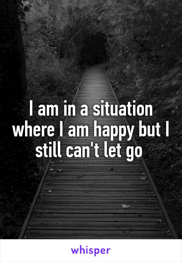 I am in a situation where I am happy but I still can't let go 