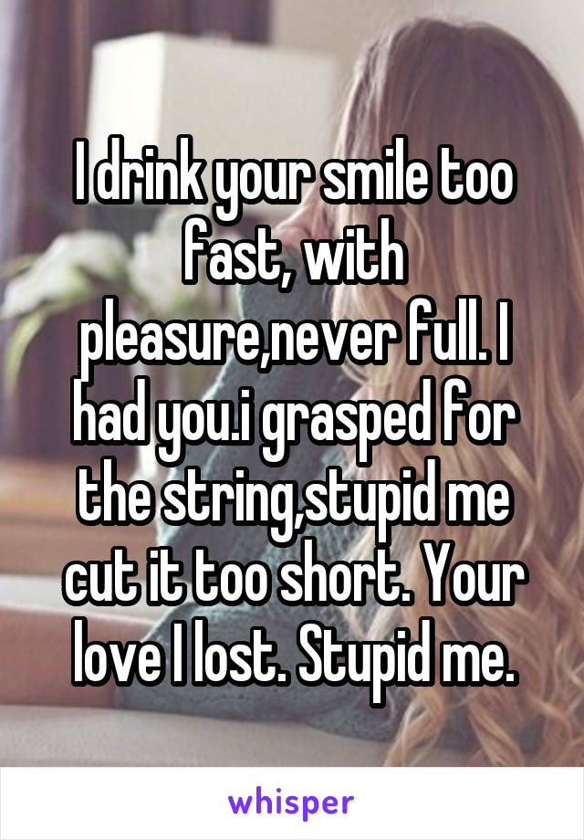 I drink your smile too fast, with pleasure,never full. I had you.i grasped for the string,stupid me cut it too short. Your love I lost. Stupid me.