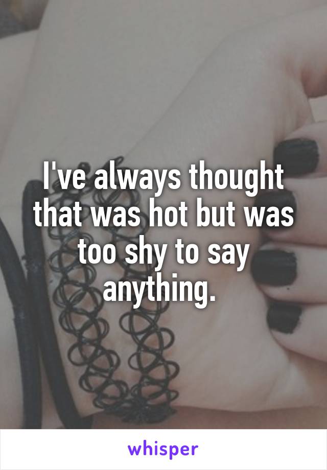 I've always thought that was hot but was too shy to say anything. 