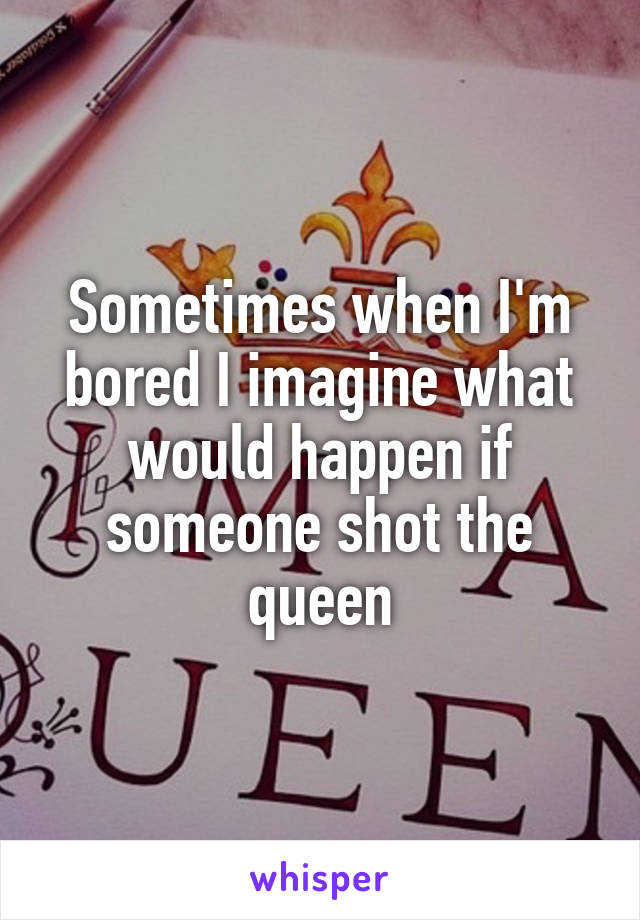 Sometimes when I'm bored I imagine what would happen if someone shot the queen