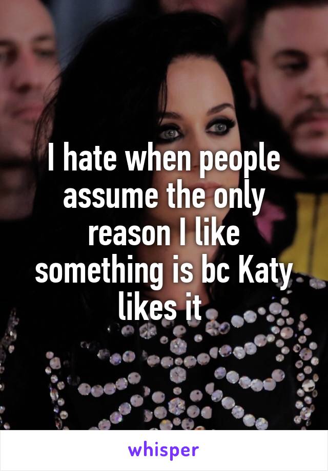 I hate when people assume the only reason I like something is bc Katy likes it 