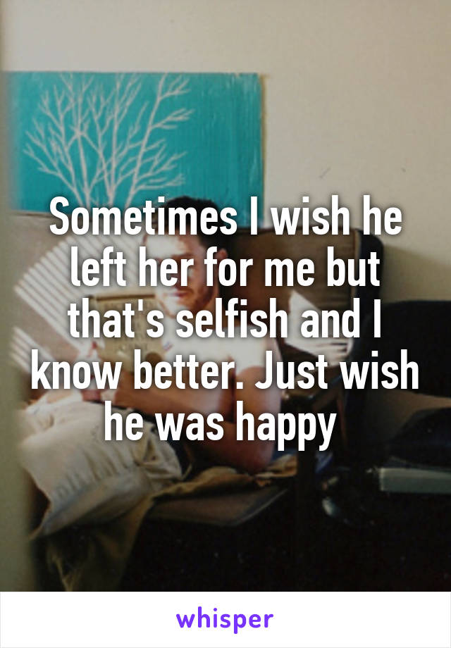 Sometimes I wish he left her for me but that's selfish and I know better. Just wish he was happy 