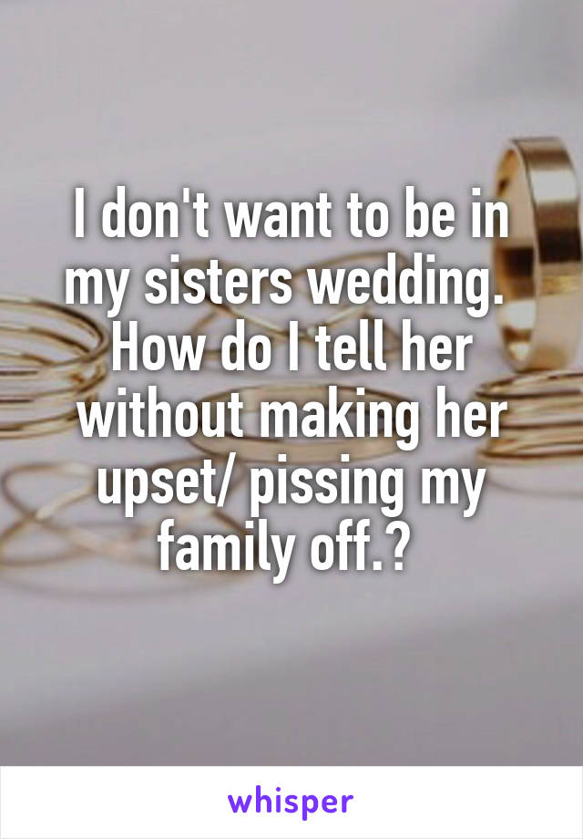 I don't want to be in my sisters wedding. 
How do I tell her without making her upset/ pissing my family off.? 
