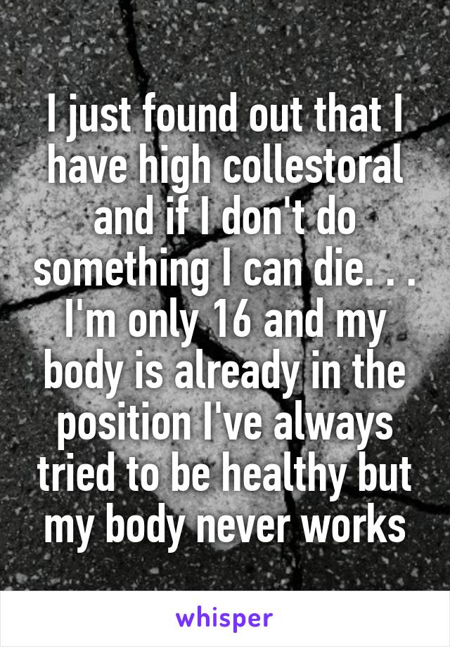 I just found out that I have high collestoral and if I don't do something I can die. . . I'm only 16 and my body is already in the position I've always tried to be healthy but my body never works