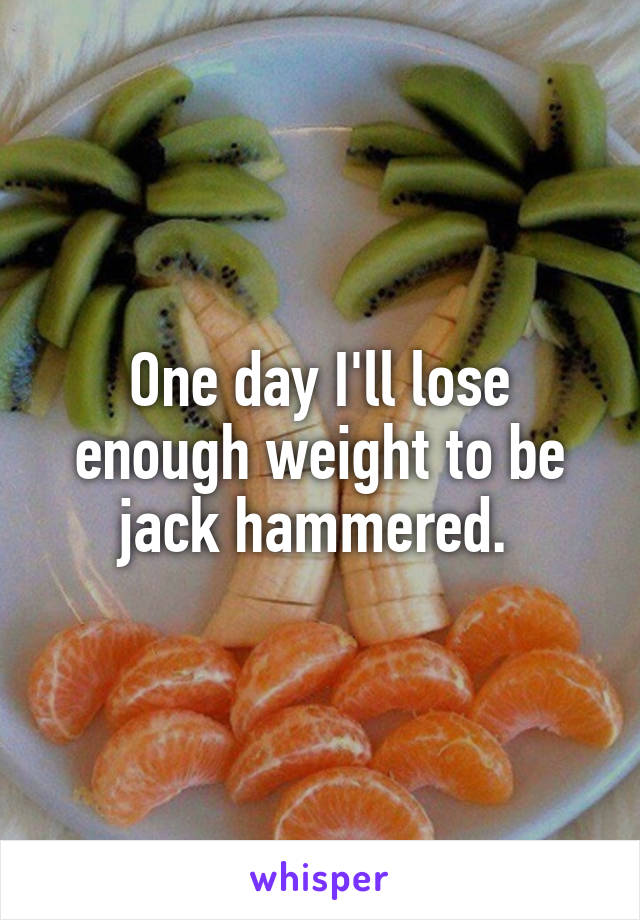 One day I'll lose enough weight to be jack hammered. 