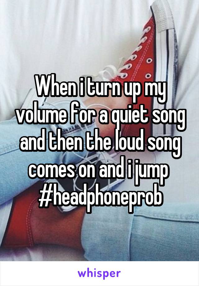 When i turn up my volume for a quiet song and then the loud song comes on and i jump 
#headphoneprob