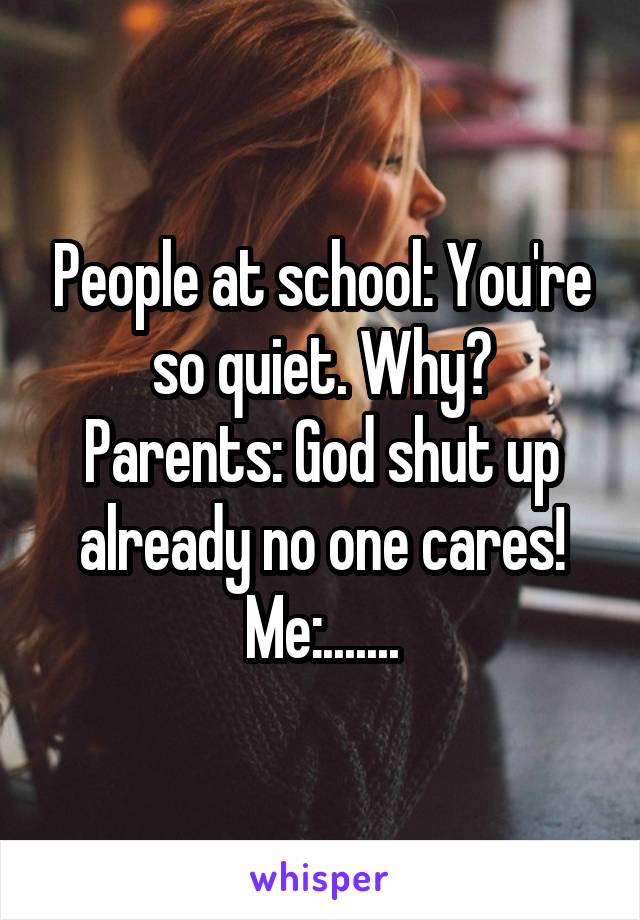 People at school: You're so quiet. Why?
Parents: God shut up already no one cares!
Me:.......