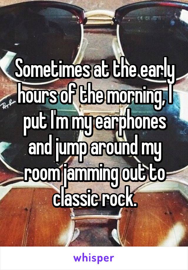 Sometimes at the early hours of the morning, I put I'm my earphones and jump around my room jamming out to classic rock.