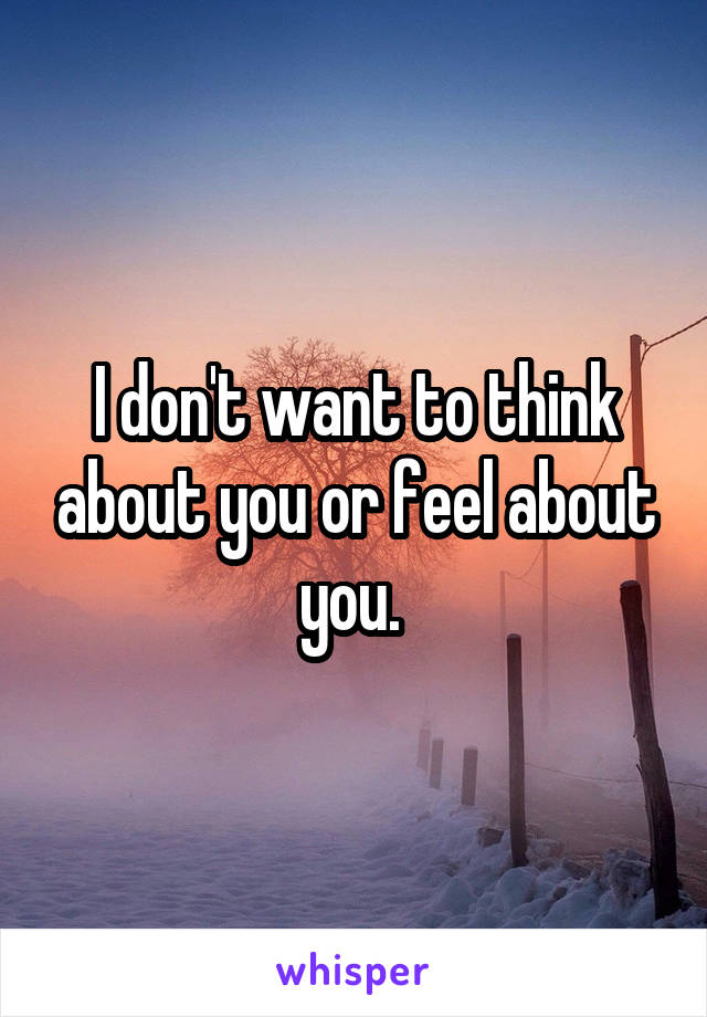 I don't want to think about you or feel about you. 