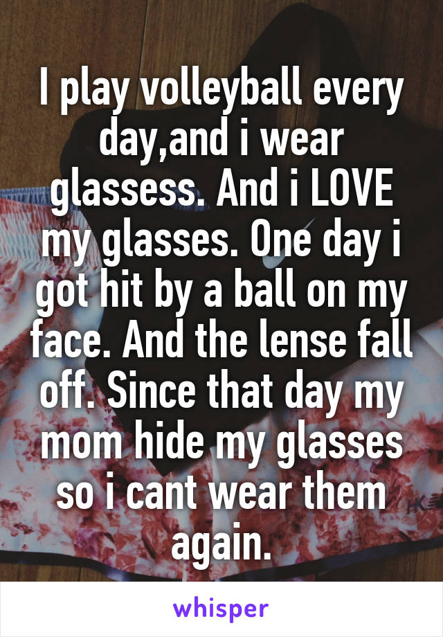 I play volleyball every day,and i wear glassess. And i LOVE my glasses. One day i got hit by a ball on my face. And the lense fall off. Since that day my mom hide my glasses so i cant wear them again.