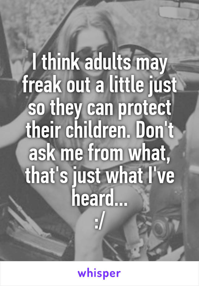 I think adults may freak out a little just so they can protect their children. Don't ask me from what, that's just what I've heard...
:/