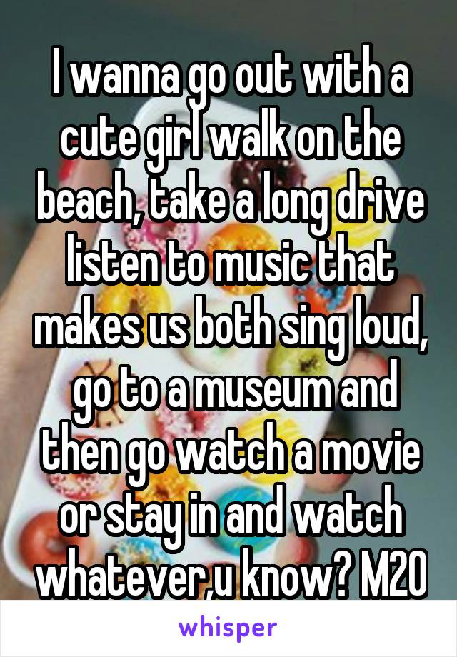 I wanna go out with a cute girl walk on the beach, take a long drive listen to music that makes us both sing loud,  go to a museum and then go watch a movie or stay in and watch whatever,u know? M20