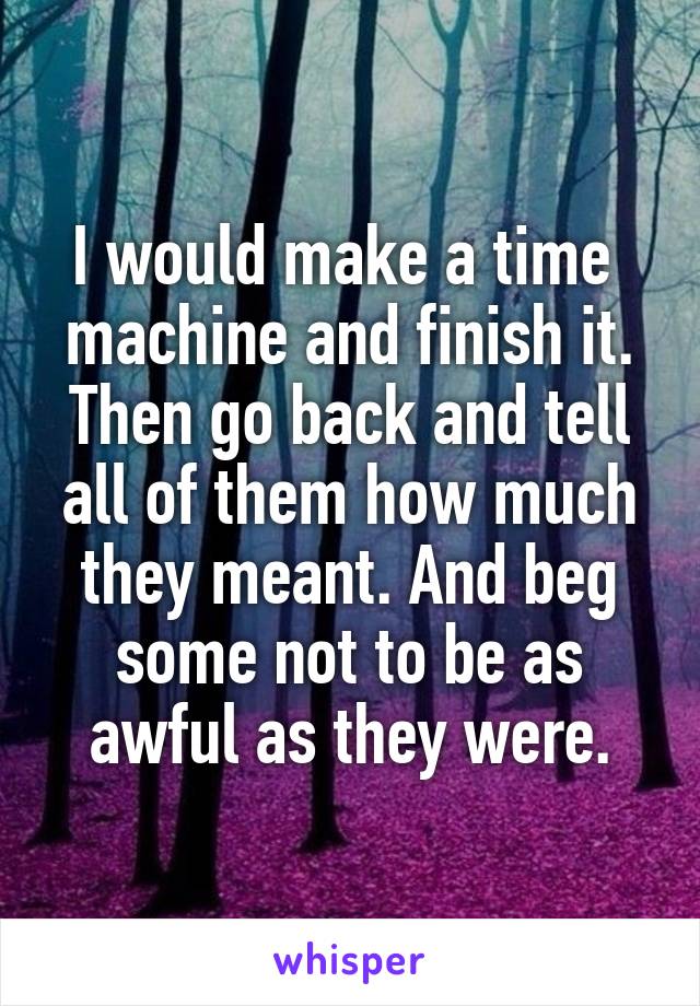 I would make a time  machine and finish it. Then go back and tell all of them how much they meant. And beg some not to be as awful as they were.