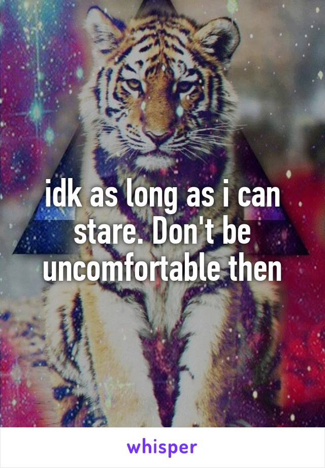 idk as long as i can stare. Don't be uncomfortable then