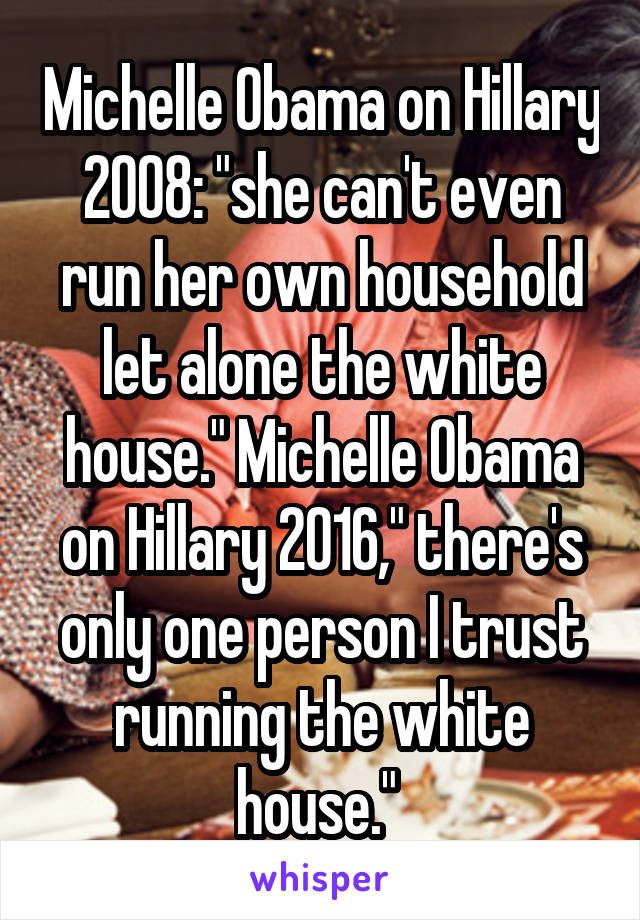 Michelle Obama on Hillary 2008: "she can't even run her own household let alone the white house." Michelle Obama on Hillary 2016," there's only one person I trust running the white house." 