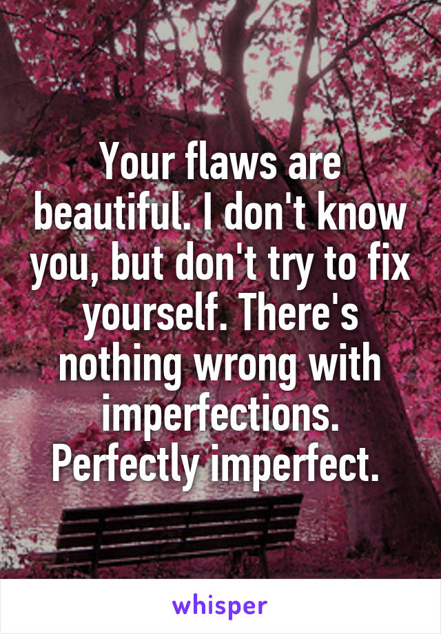 Your flaws are beautiful. I don't know you, but don't try to fix yourself. There's nothing wrong with imperfections. Perfectly imperfect. 