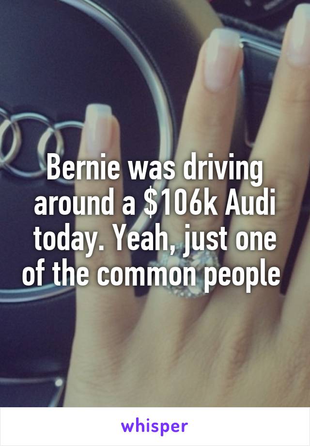 Bernie was driving around a $106k Audi today. Yeah, just one of the common people 