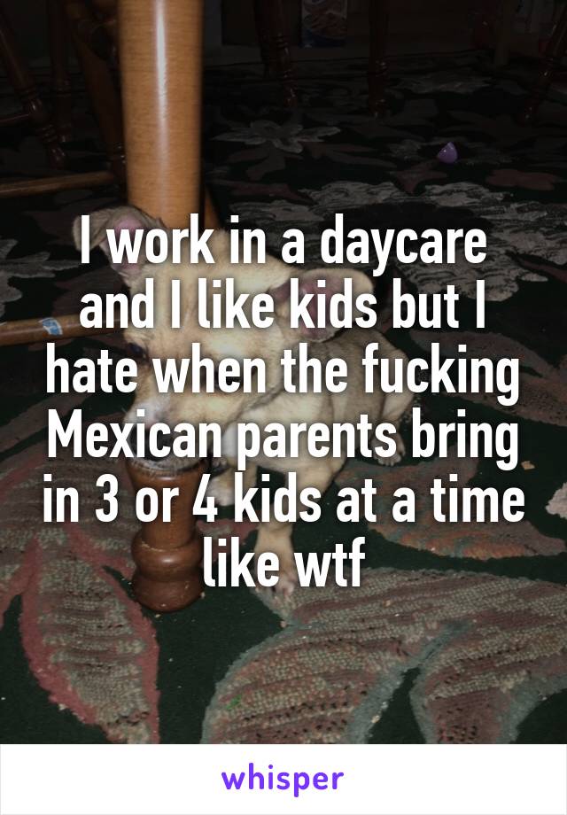 I work in a daycare and I like kids but I hate when the fucking Mexican parents bring in 3 or 4 kids at a time like wtf