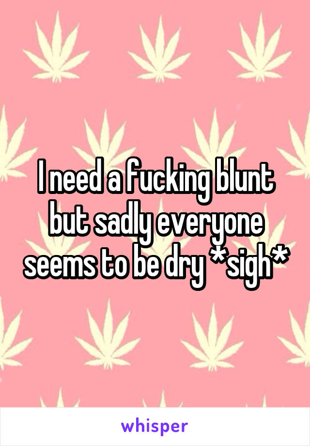 I need a fucking blunt but sadly everyone seems to be dry *sigh*