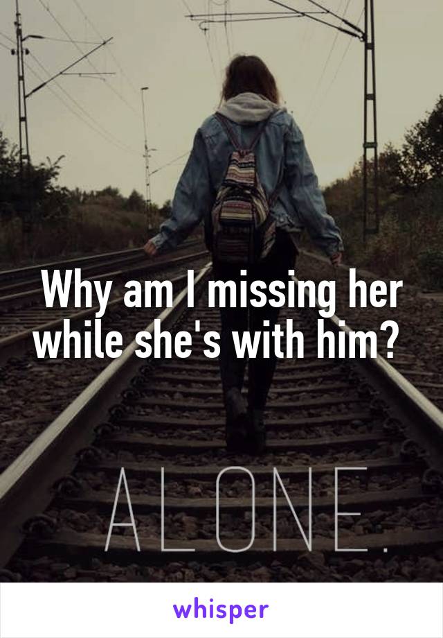 Why am I missing her while she's with him? 