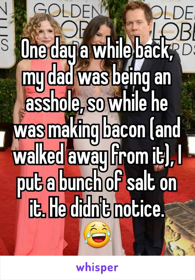 One day a while back, my dad was being an asshole, so while he was making bacon (and walked away from it), I put a bunch of salt on it. He didn't notice. 😂