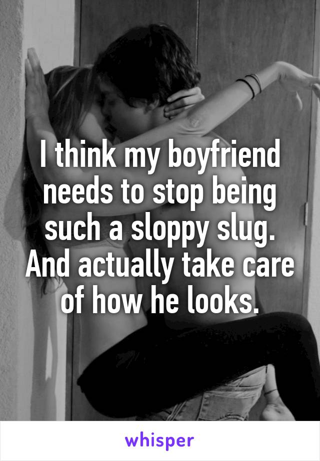 I think my boyfriend needs to stop being such a sloppy slug. And actually take care of how he looks.