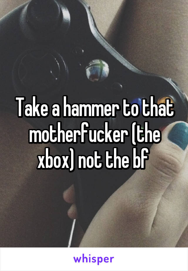 Take a hammer to that motherfucker (the xbox) not the bf 